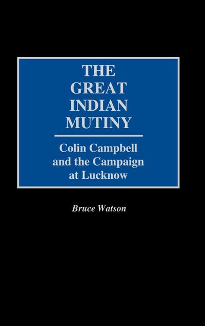 The Great Indian Mutiny: Colin Campbell and the Campaign at Lucknow - Bruce Watson