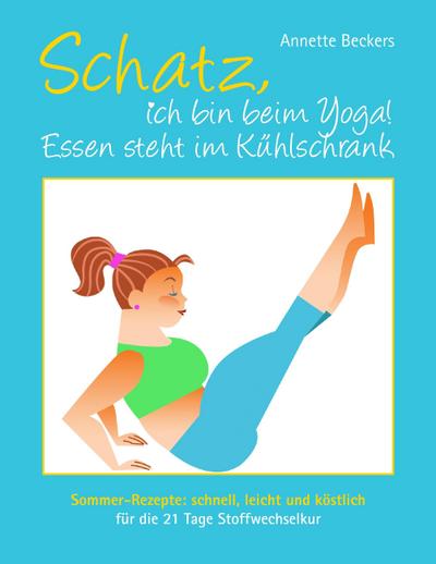 Schatz, ich bin beim Yoga! Essen steht im Kühlschrank : Sommer-Rezepte: schnell, leicht und köstlich für die 21 Tage Stoffwechselkur - Annette Beckers