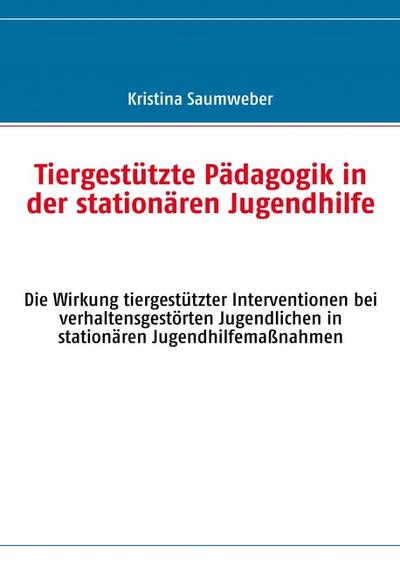 Tiergestützte Pädagogik in der stationären Jugendhilfe : Die Wirkung tiergestützter Interventionen bei verhaltensgestörten Jugendlichen in stationären Jugendhilfemaßnahmen - Kristina Saumweber