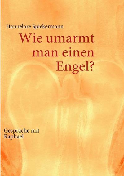 Wie umarmt man einen Engel? : Gespräche mit Raphael - Hannelore Spiekermann