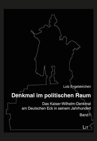 Denkmal im politischen Raum : Das Kaiser-Wilhelm-Denkmal am Deutschen Eck in seinem Jahrhundert - Lutz Engelskirchen