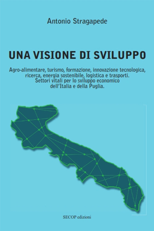 Una visione di sviluppo. Agro-alimentare, turismo, formazione, innovazione tecnologica, ricerca, energia sostenibile, logistica e trasporti. Settori vitali per lo sviluppo economico dell'Italia e della Puglia - Stragapede Antonio