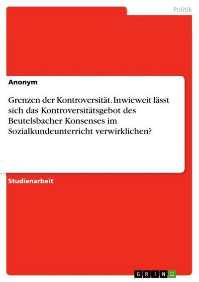 Grenzen der Kontroversität. Inwieweit lässt sich das Kontroversitätsgebot des Beutelsbacher Konsenses im Sozialkundeunterricht verwirklichen? - Anonym