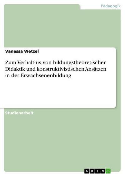 Zum Verhältnis von bildungstheoretischer Didaktik und konstruktivistischen Ansätzen in der Erwachsenenbildung - Vanessa Wetzel