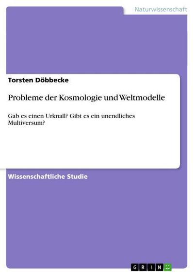 Probleme der Kosmologie und Weltmodelle : Gab es einen Urknall? Gibt es ein unendliches Multiversum? - Torsten Döbbecke