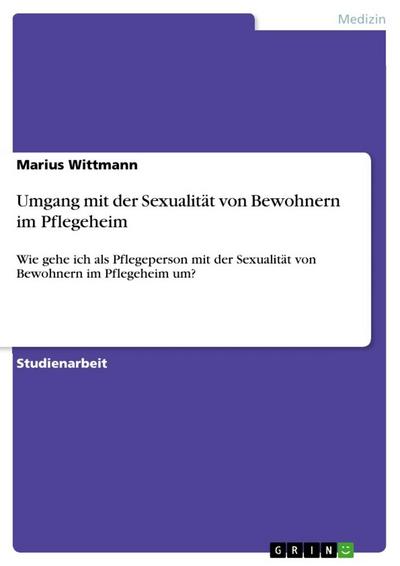 Umgang mit der Sexualität von Bewohnern im Pflegeheim : Wie gehe ich als Pflegeperson mit der Sexualität von Bewohnern im Pflegeheim um? - Marius Wittmann