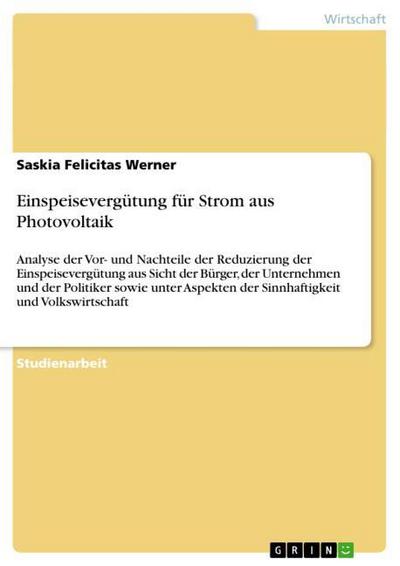 EinspeisevergÃ¼tung fÃ¼r Strom aus Photovoltaik : Analyse der Vor- und Nachteile der Reduzierung der EinspeisevergÃ¼tung aus Sicht der BÃ¼rger, der Unternehmen und der Politiker sowie unter Aspekten der Sinnhaftigkeit und Volkswirtschaft - Saskia Felicitas Werner