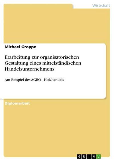Erarbeitung zur organisatorischen Gestaltung eines mittelständischen Handelsunternehmens : Am Beispiel des AGRO - Holzhandels - Michael Groppe