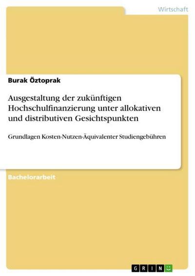 Ausgestaltung der zukünftigen Hochschulfinanzierung unter allokativen und distributiven Gesichtspunkten : Grundlagen Kosten-Nutzen-Äquivalenter Studiengebühren - Burak Öztoprak