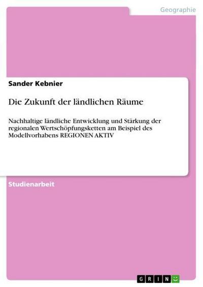 Die Zukunft der ländlichen Räume : Nachhaltige ländliche Entwicklung und Stärkung der regionalen Wertschöpfungsketten am Beispiel des Modellvorhabens REGIONEN AKTIV - Sander Kebnier