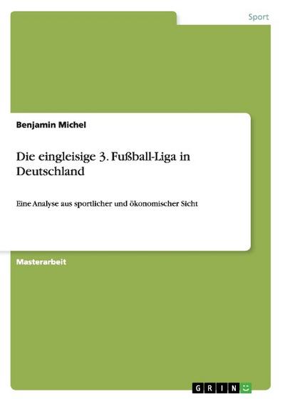 Die eingleisige 3. Fußball-Liga in Deutschland : Eine Analyse aus sportlicher und ökonomischer Sicht - Benjamin Michel