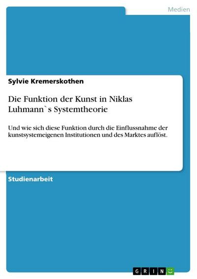 Die Funktion der Kunst in Niklas Luhmann`s Systemtheorie : Und wie sich diese Funktion durch die Einflussnahme der kunstsystemeigenen Institutionen und des Marktes auflöst. - Sylvie Kremerskothen