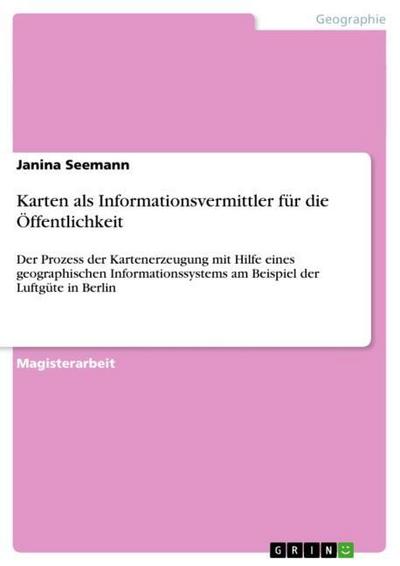 Karten als Informationsvermittler für die Öffentlichkeit : Der Prozess der Kartenerzeugung mit Hilfe eines geographischen Informationssystems am Beispiel der Luftgüte in Berlin - Janina Seemann