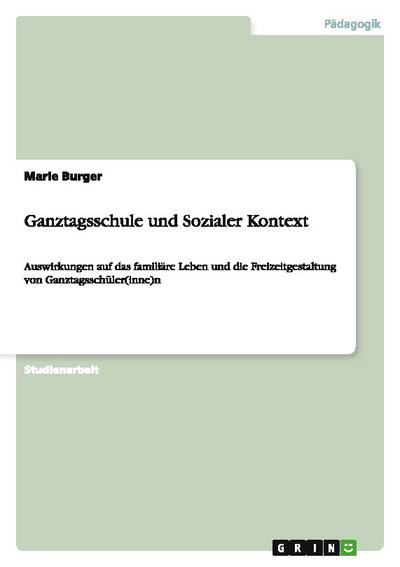 Ganztagsschule und Sozialer Kontext : Auswirkungen auf das familiäre Leben und die Freizeitgestaltung von Ganztagsschüler(inne)n - Marie Burger