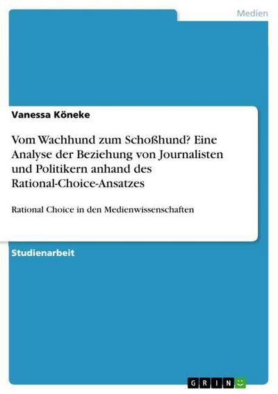 Vom Wachhund zum Schoßhund? Eine Analyse der Beziehung von Journalisten und Politikern anhand des Rational-Choice-Ansatzes : Rational Choice in den Medienwissenschaften - Vanessa Köneke