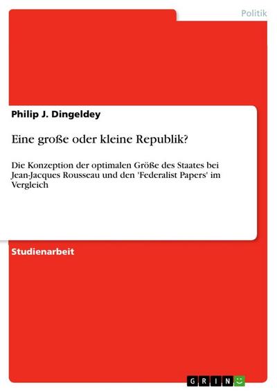 Eine große oder kleine Republik? : Die Konzeption der optimalen Größe des Staates bei Jean-Jacques Rousseau und den 'Federalist Papers' im Vergleich - Philip J. Dingeldey