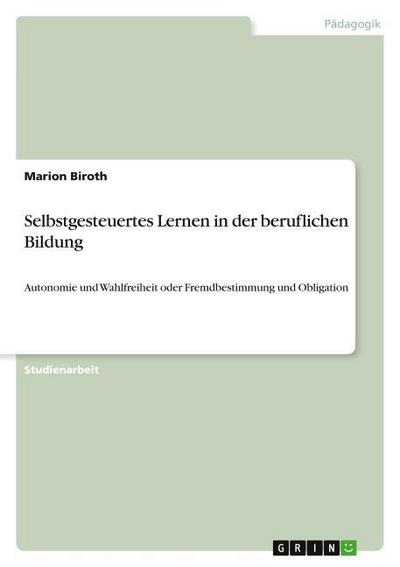 Selbstgesteuertes Lernen in der beruflichen Bildung : Autonomie und Wahlfreiheit oder Fremdbestimmung und Obligation - Marion Biroth