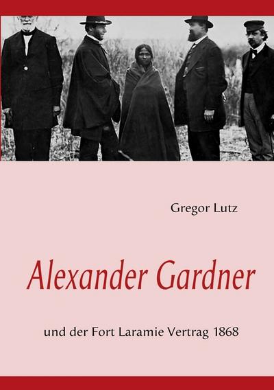 Alexander Gardner : und der Fort Laramie Vertrag 1868 - Gregor Lutz