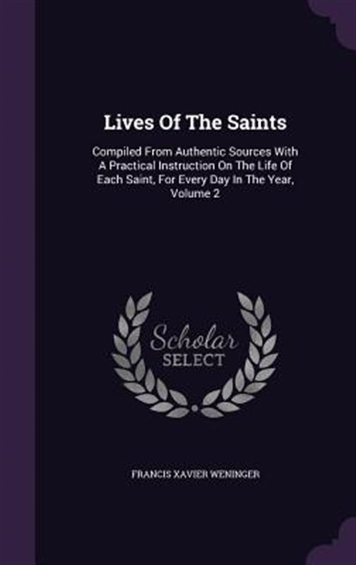 Lives of the Saints: Compiled from Authentic Sources with a Practical Instruction on the Life of Each Saint, for Every Day in the Year, Vol - Weninger, Francis Xavier