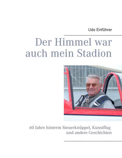 Der Himmel war auch mein Stadion : 60 Jahre hinterm Steuerknüppel, Kunstflug und andere Geschichten - Udo Einführer