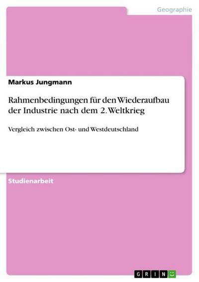 Rahmenbedingungen für den Wiederaufbau der Industrie nach dem 2. Weltkrieg : Vergleich zwischen Ost- und Westdeutschland - Markus Jungmann