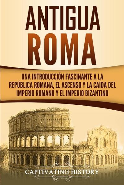Antigua Roma : Una Introducción Fascinante a la República Romana, el Ascenso y la Caída del Imperio Romano y el Imperio Bizantino - Captivating History
