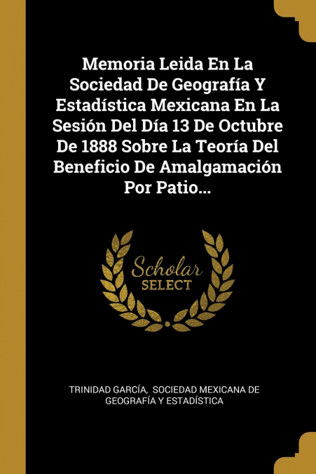 Memoria Leida En La Sociedad De Geografía Y Estadística Mexicana En La Sesión Del Día 13 De Octubre De 1888 Sobre La Teoría Del Beneficio De Amalgamación Por Patio. - Trinidad Garcia