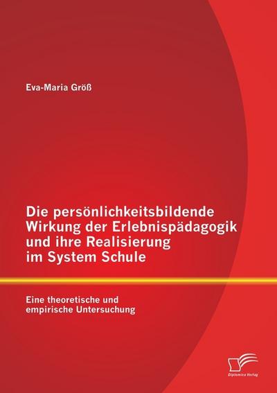 Die persönlichkeitsbildende Wirkung der Erlebnispädagogik und ihre Realisierung im System Schule: Eine theoretische und empirische Untersuchung - Eva-Maria Größ