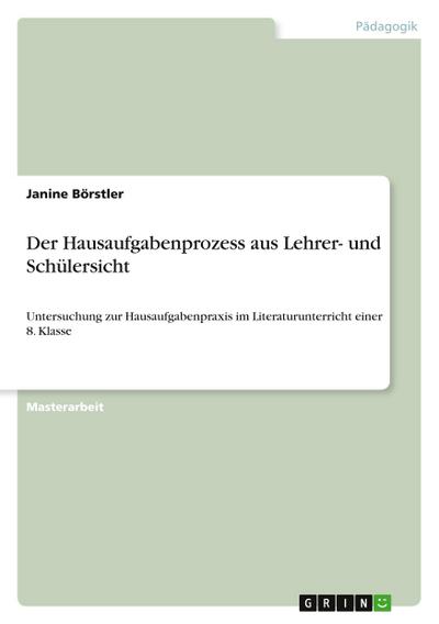 Der Hausaufgabenprozess aus Lehrer- und Schülersicht : Untersuchung zur Hausaufgabenpraxis im Literaturunterricht einer 8. Klasse - Janine Börstler