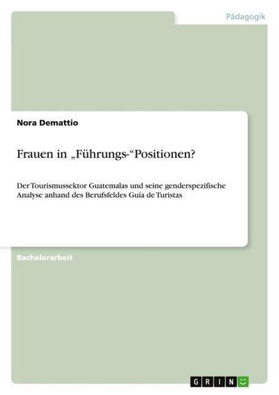 Frauen in ¿Führungs-¿Positionen? : Der Tourismussektor Guatemalas und seine genderspezifische Analyse anhand des Berufsfeldes Guía de Turistas - Nora Demattio