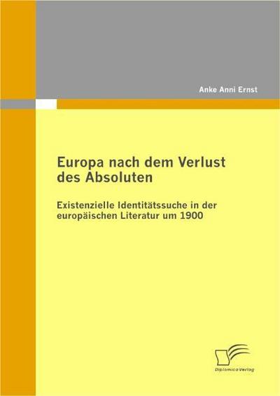 Europa nach dem Verlust des Absoluten: Existenzielle Identitätssuche in der europäischen Literatur um 1900 - Anke Anni Ernst