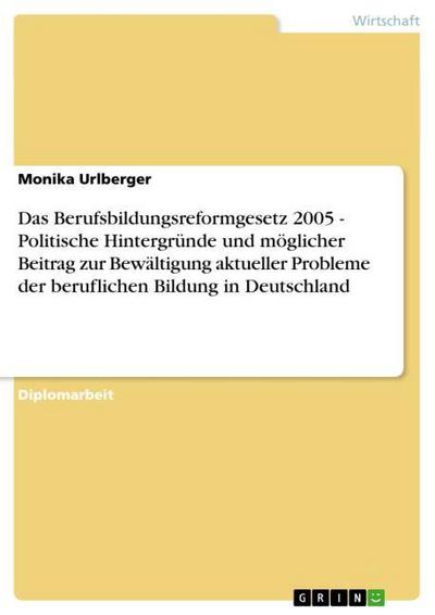 Das Berufsbildungsreformgesetz 2005 - Politische Hintergründe und möglicher Beitrag zur Bewältigung aktueller Probleme der beruflichen Bildung in Deutschland - Monika Urlberger