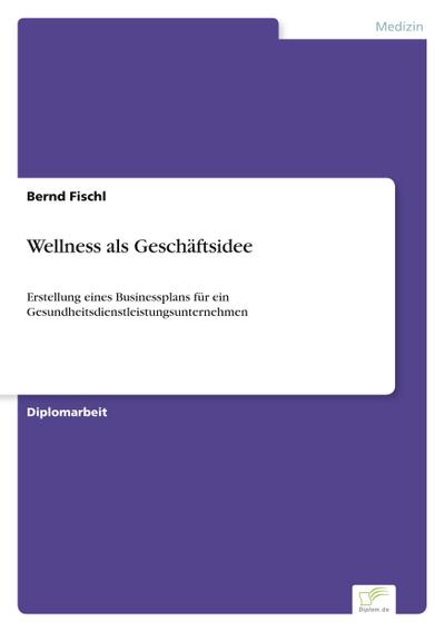 Wellness als Geschäftsidee : Erstellung eines Businessplans für ein Gesundheitsdienstleistungsunternehmen - Bernd Fischl