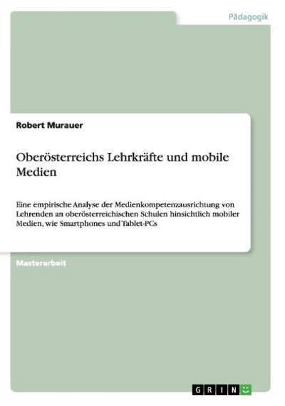 Oberösterreichs Lehrkräfte und mobile Medien : Eine empirische Analyse der Medienkompetenzausrichtung von Lehrenden an oberösterreichischen Schulen hinsichtlich mobiler Medien, wie Smartphones und Tablet-PCs - Robert Murauer