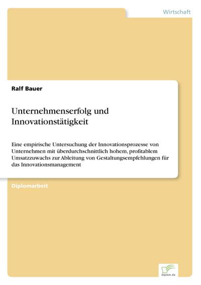 Unternehmenserfolg und Innovationstätigkeit : Eine empirische Untersuchung der Innovationsprozesse von Unternehmen mit überdurchschnittlich hohem, profitablem Umsatzzuwachs zur Ableitung von Gestaltungsempfehlungen für das Innovationsmanagement - Ralf Bauer