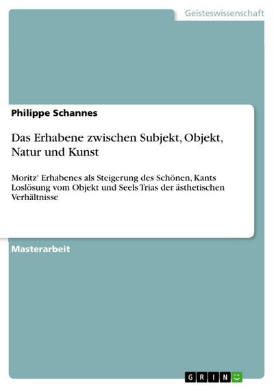 Das Erhabene zwischen Subjekt, Objekt, Natur und Kunst : Moritz' Erhabenes als Steigerung des Schönen, Kants Loslösung vom Objekt und Seels Trias der ästhetischen Verhältnisse - Philippe Schannes