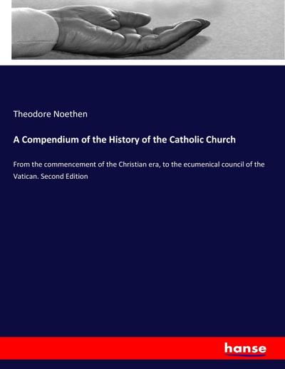 A Compendium of the History of the Catholic Church : From the commencement of the Christian era, to the ecumenical council of the Vatican. Second Edition - Theodore Noethen