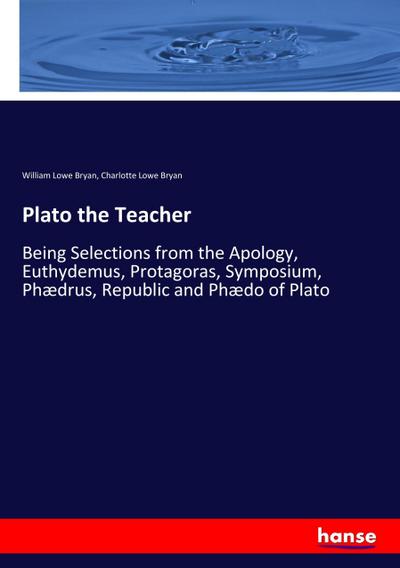 Plato the Teacher : Being Selections from the Apology, Euthydemus, Protagoras, Symposium, Phædrus, Republic and Phædo of Plato - William Lowe Bryan