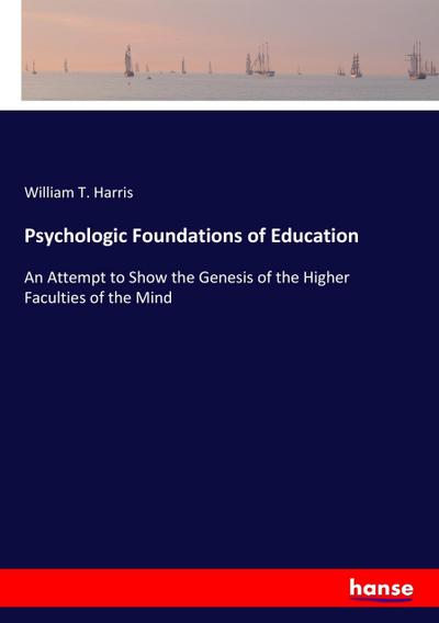 Psychologic Foundations of Education : An Attempt to Show the Genesis of the Higher Faculties of the Mind - William T. Harris