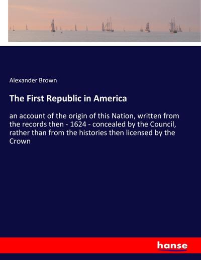 The First Republic in America : an account of the origin of this Nation, written from the records then - 1624 - concealed by the Council, rather than from the histories then licensed by the Crown - Alexander Brown