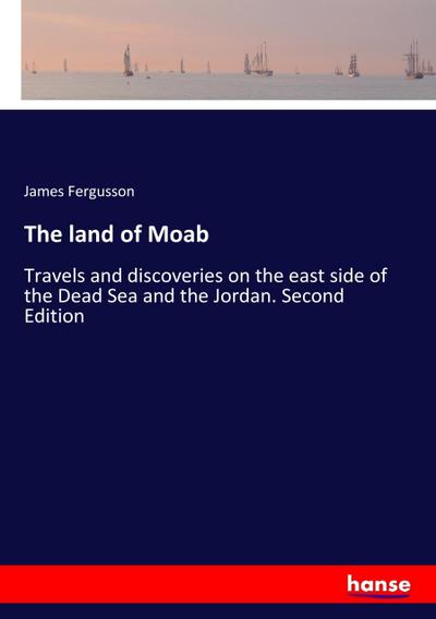 The land of Moab : Travels and discoveries on the east side of the Dead Sea and the Jordan. Second Edition - James Fergusson