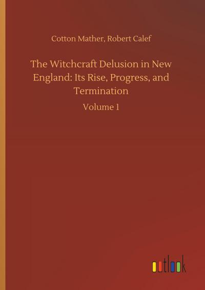 The Witchcraft Delusion in New England: Its Rise, Progress, and Termination : Volume 1 - Cotton Calef Mather