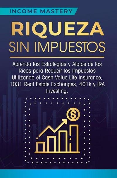 Riqueza sin impuestos : Aprenda las estrategias y atajos de los ricos para reducir los impuestos utilizando el Cash Value Life Insurance, 1031 Real Estate Exchanges, 401k y IRA Investing - Income Mastery