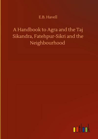 A Handbook to Agra and the Taj Sikandra, Fatehpur-Sikri and the Neighbourhood - E. B. Havell
