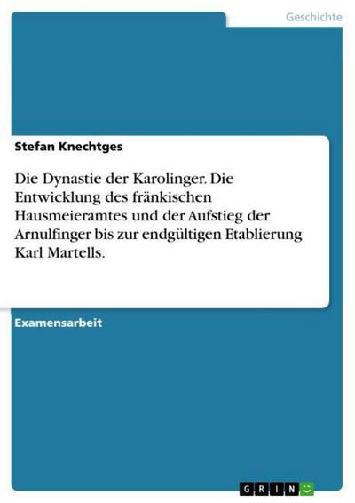 Die Dynastie der Karolinger. Die Entwicklung des fränkischen Hausmeieramtes und der Aufstieg der Arnulfinger bis zur endgültigen Etablierung Karl Martells. - Stefan Knechtges