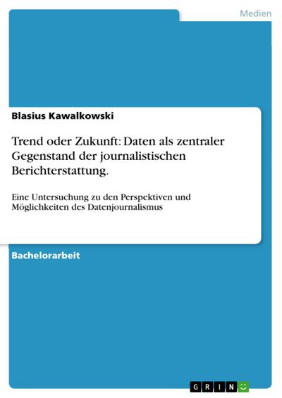 Trend oder Zukunft: Daten als zentraler Gegenstand der journalistischen Berichterstattung. : Eine Untersuchung zu den Perspektiven und Möglichkeiten des Datenjournalismus - Blasius Kawalkowski