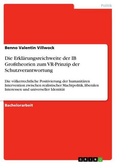 Die Erklärungsreichweite der IB Großtheorien zum VR-Prinzip der Schutzverantwortung : Die völkerrechtliche Positivierung der humanitären Intervention zwischen realistischer Machtpolitik, liberalen Interessen und universeller Identität - Benno Valentin Villwock