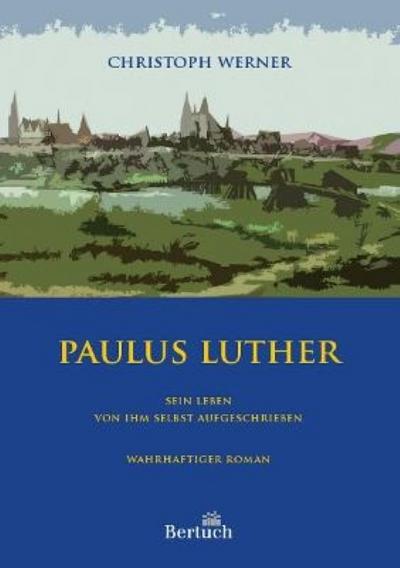 Paulus Luther : Sein Leben von ihm selbst aufgeschrieben. Wahrhaftiger Roman - Christoph Werner