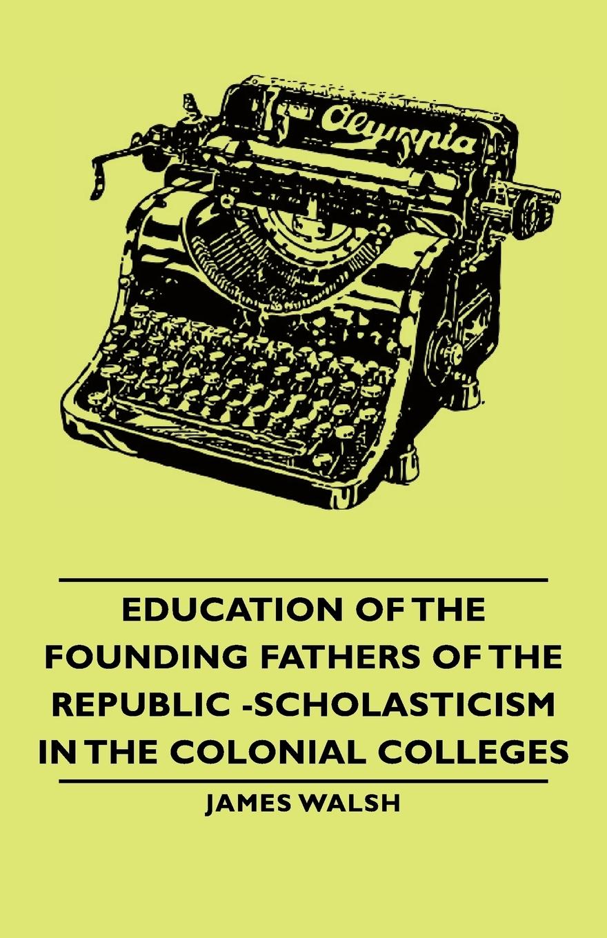 Education of the Founding Fathers of the Republic -Scholasticism in the Colonial Colleges - Walsh, James