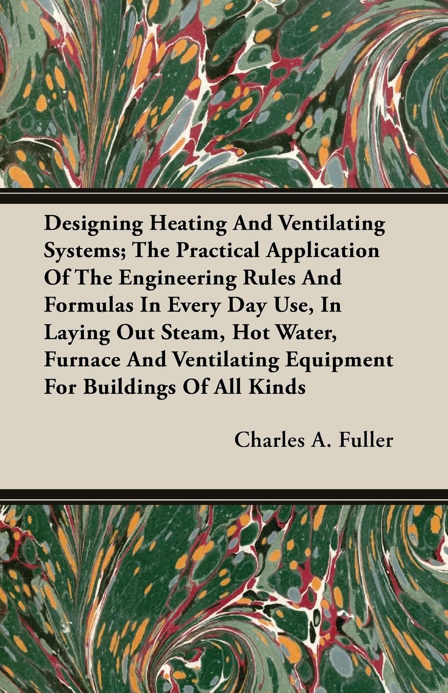 Designing Heating and Ventilating Systems The Practical Application of the Engineering Rules and Formulas in Every Day Use, in Laying Out Steam, Hot - Fuller, Charles A.